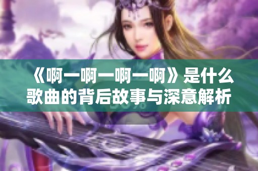 《啊一啊一啊一啊》是什么歌曲的背后故事与深意解析