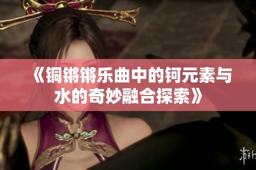 《铜锵锵乐曲中的钶元素与水的奇妙融合探索》