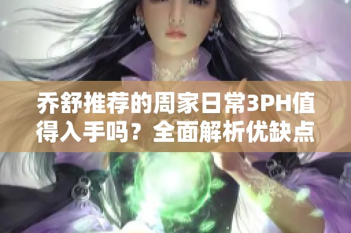 乔舒推荐的周家日常3PH值得入手吗？全面解析优缺点