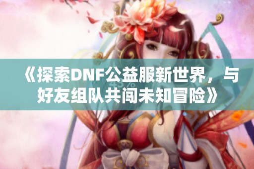 《探索DNF公益服新世界，与好友组队共闯未知冒险》