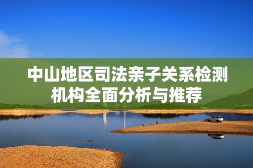 中山地区司法亲子关系检测机构全面分析与推荐