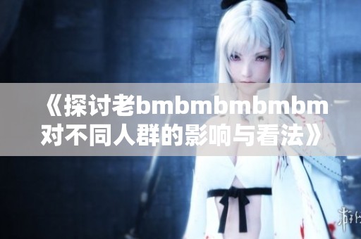 《探讨老bmbmbmbmbm对不同人群的影响与看法》