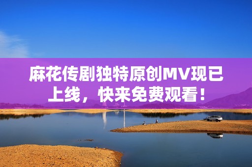 麻花传剧独特原创MV现已上线，快来免费观看！