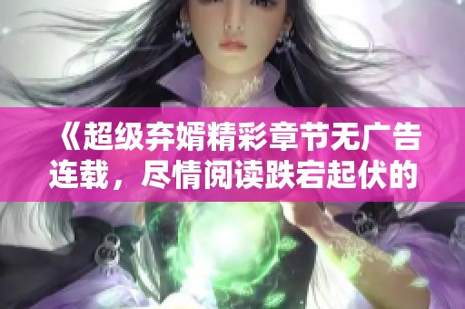 《超级弃婿精彩章节无广告连载，尽情阅读跌宕起伏的逆袭人生》