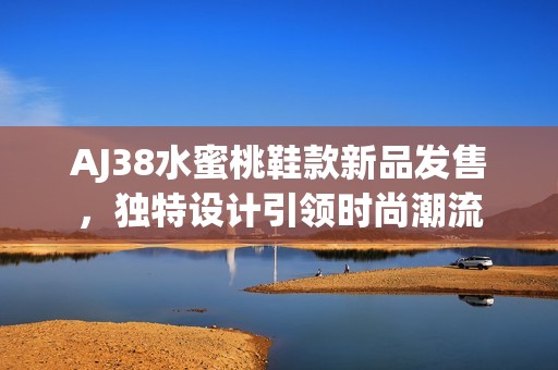 AJ38水蜜桃鞋款新品发售，独特设计引领时尚潮流