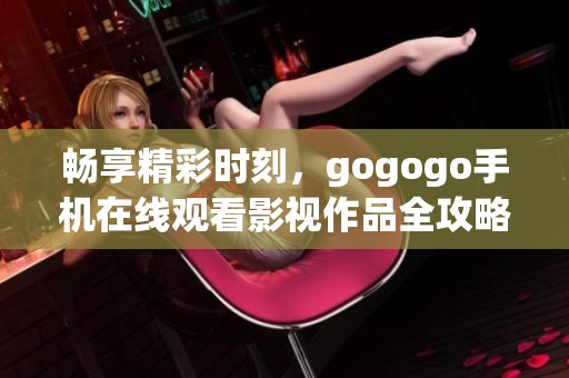 畅享精彩时刻，gogogo手机在线观看影视作品全攻略