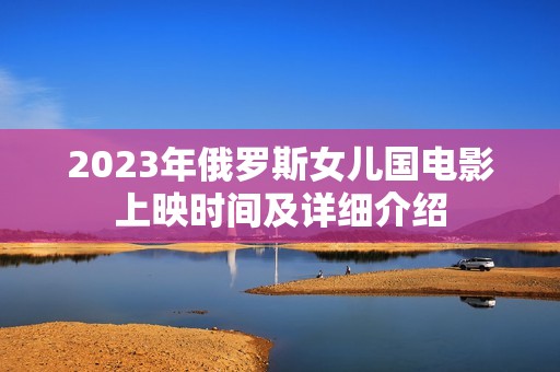 2023年俄罗斯女儿国电影上映时间及详细介绍