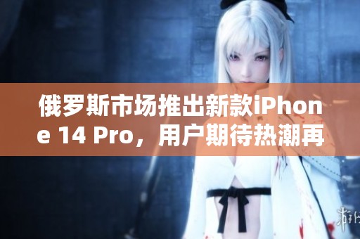 俄罗斯市场推出新款iPhone 14 Pro，用户期待热潮再现