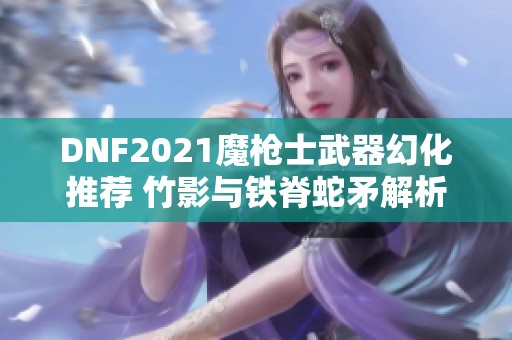 DNF2021魔枪士武器幻化推荐 竹影与铁脊蛇矛解析