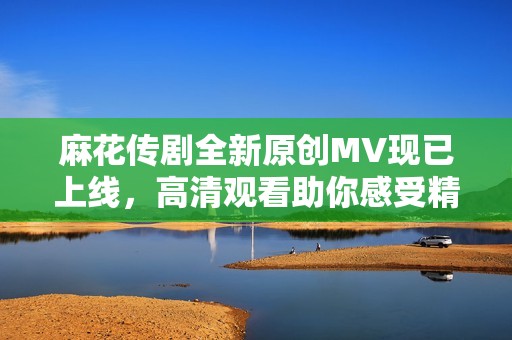 麻花传剧全新原创MV现已上线，高清观看助你感受精彩剧情