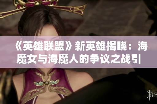 《英雄联盟》新英雄揭晓：海魔女与海魔人的争议之战引发关注