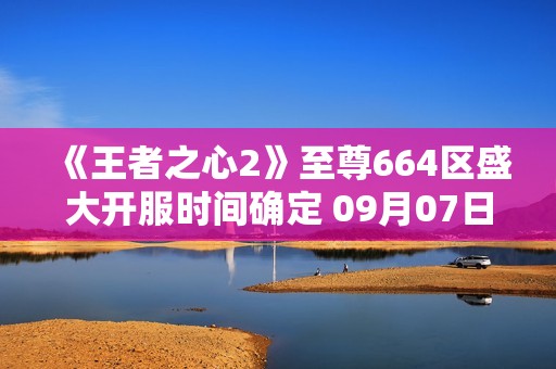 《王者之心2》至尊664区盛大开服时间确定 09月07日09点敬请期待