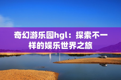 奇幻游乐园hgl：探索不一样的娱乐世界之旅