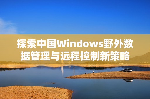 探索中国Windows野外数据管理与远程控制新策略