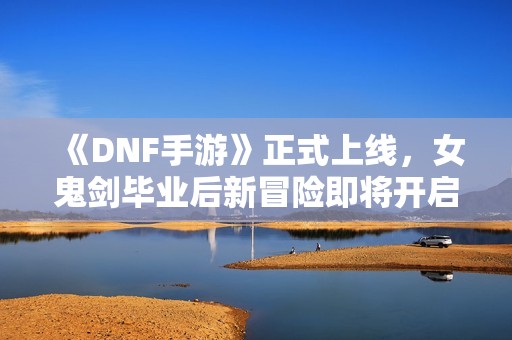 《DNF手游》正式上线，女鬼剑毕业后新冒险即将开启！