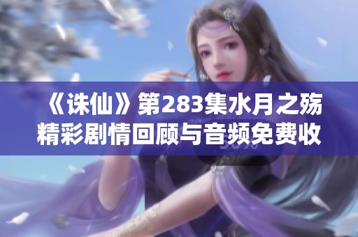 《诛仙》第283集水月之殇精彩剧情回顾与音频免费收听指南