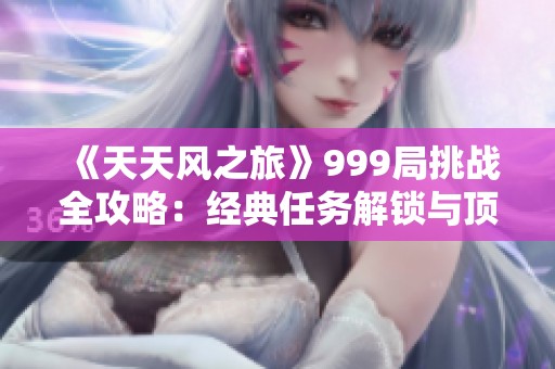 《天天风之旅》999局挑战全攻略：经典任务解锁与顶尖速成秘籍大揭秘