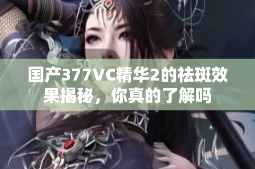 国产377VC精华2的祛斑效果揭秘，你真的了解吗