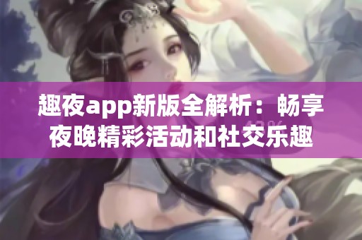 趣夜app新版全解析：畅享夜晚精彩活动和社交乐趣