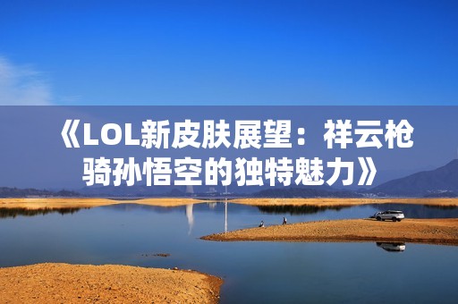 《LOL新皮肤展望：祥云枪骑孙悟空的独特魅力》