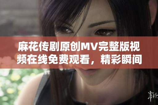 麻花传剧原创MV完整版视频在线免费观看，精彩瞬间不容错过