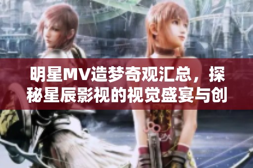 明星MV造梦奇观汇总，探秘星辰影视的视觉盛宴与创意之旅