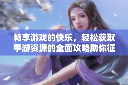 畅享游戏的快乐，轻松获取手游资源的全面攻略助你征服游戏世界！