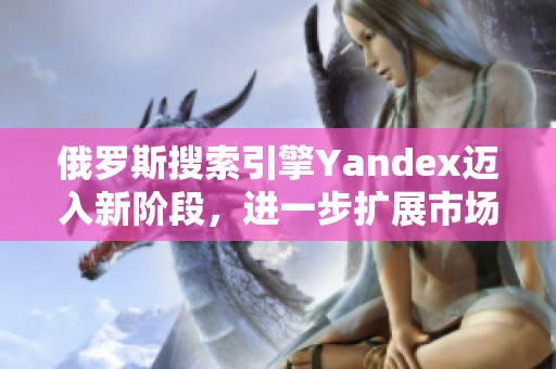 俄罗斯搜索引擎Yandex迈入新阶段，进一步扩展市场影响力