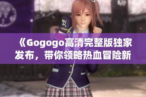 《Gogogo高清完整版独家发布，带你领略热血冒险新风潮》