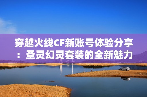 穿越火线CF新账号体验分享：圣灵幻灵套装的全新魅力与战斗感受