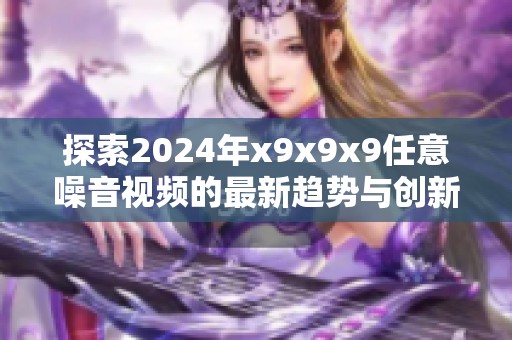 探索2024年x9x9x9任意噪音视频的最新趋势与创新内容解析