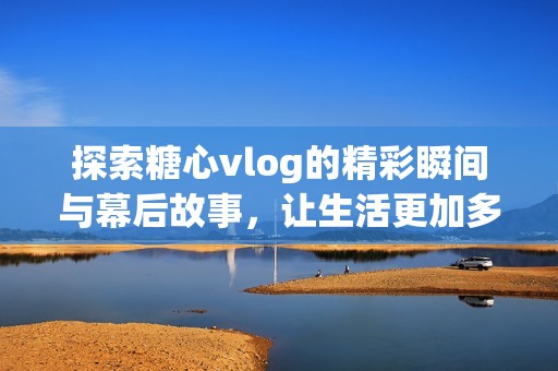 探索糖心vlog的精彩瞬间与幕后故事，让生活更加多彩和有趣