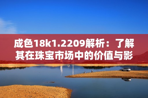 成色18k1.2209解析：了解其在珠宝市场中的价值与影响力