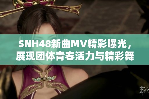 SNH48新曲MV精彩曝光，展现团体青春活力与精彩舞姿