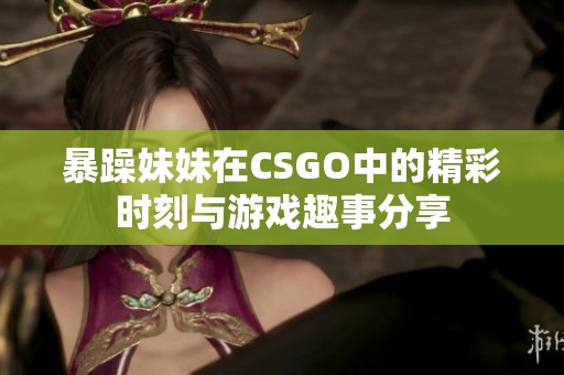 暴躁妹妹在CSGO中的精彩时刻与游戏趣事分享