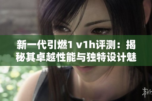 新一代引燃1 v1h评测：揭秘其卓越性能与独特设计魅力