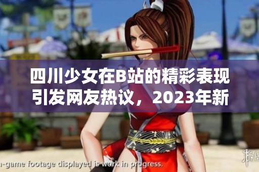 四川少女在B站的精彩表现引发网友热议，2023年新鲜回顾