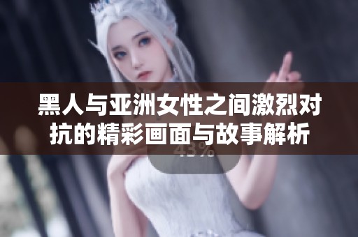 黑人与亚洲女性之间激烈对抗的精彩画面与故事解析