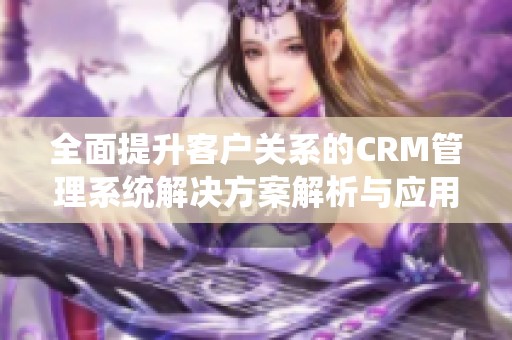 全面提升客户关系的CRM管理系统解决方案解析与应用探讨