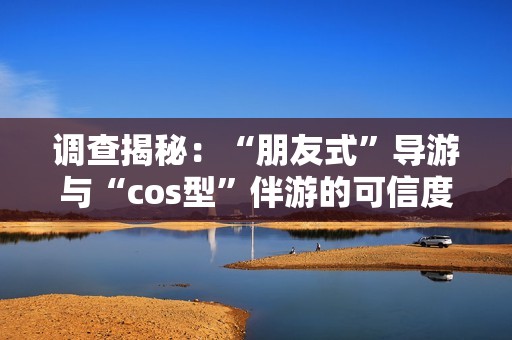 调查揭秘：“朋友式”导游与“cos型”伴游的可信度如何评估？