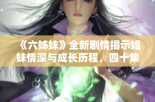 《六姊妹》全新剧情揭示姐妹情深与成长历程，四十集精彩纷呈等你追看