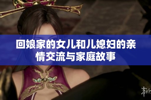 回娘家的女儿和儿媳妇的亲情交流与家庭故事