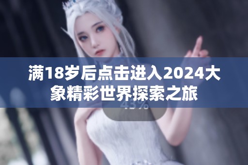 满18岁后点击进入2024大象精彩世界探索之旅