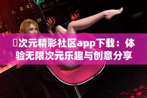 囧次元精彩社区app下载：体验无限次元乐趣与创意分享