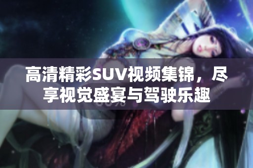 高清精彩SUV视频集锦，尽享视觉盛宴与驾驶乐趣