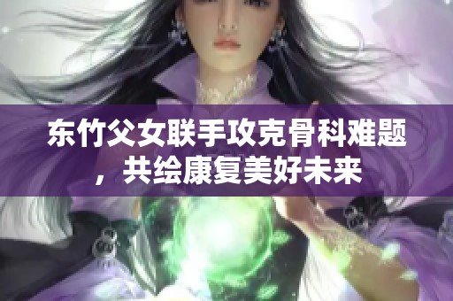 东竹父女联手攻克骨科难题，共绘康复美好未来