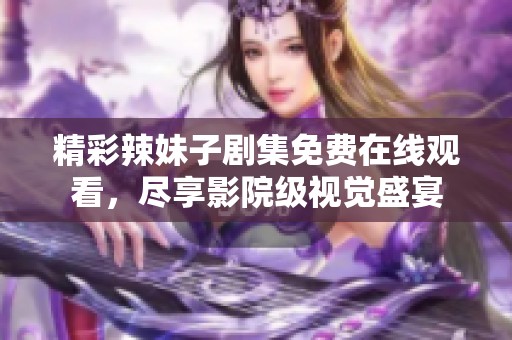 精彩辣妹子剧集免费在线观看，尽享影院级视觉盛宴