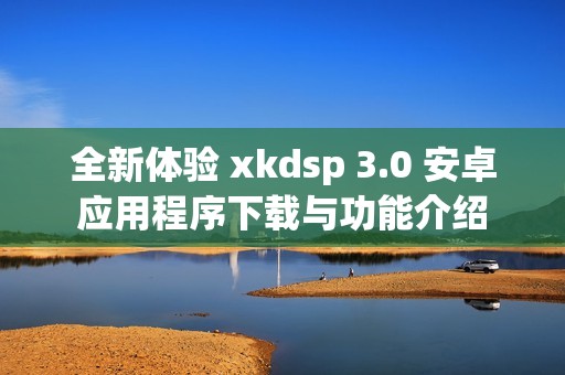 全新体验 xkdsp 3.0 安卓应用程序下载与功能介绍