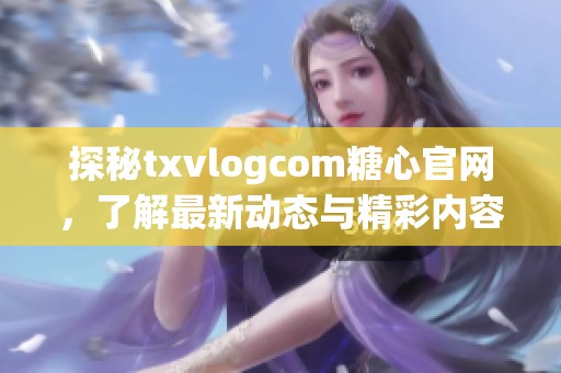 探秘txvlogcom糖心官网，了解最新动态与精彩内容