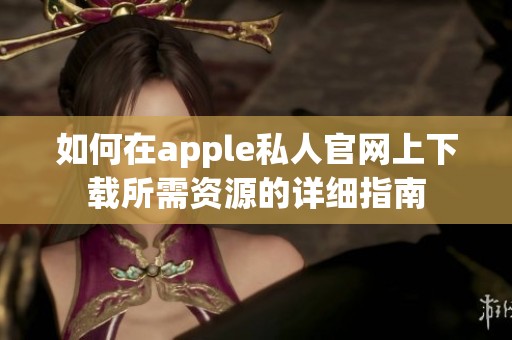 如何在apple私人官网上下载所需资源的详细指南